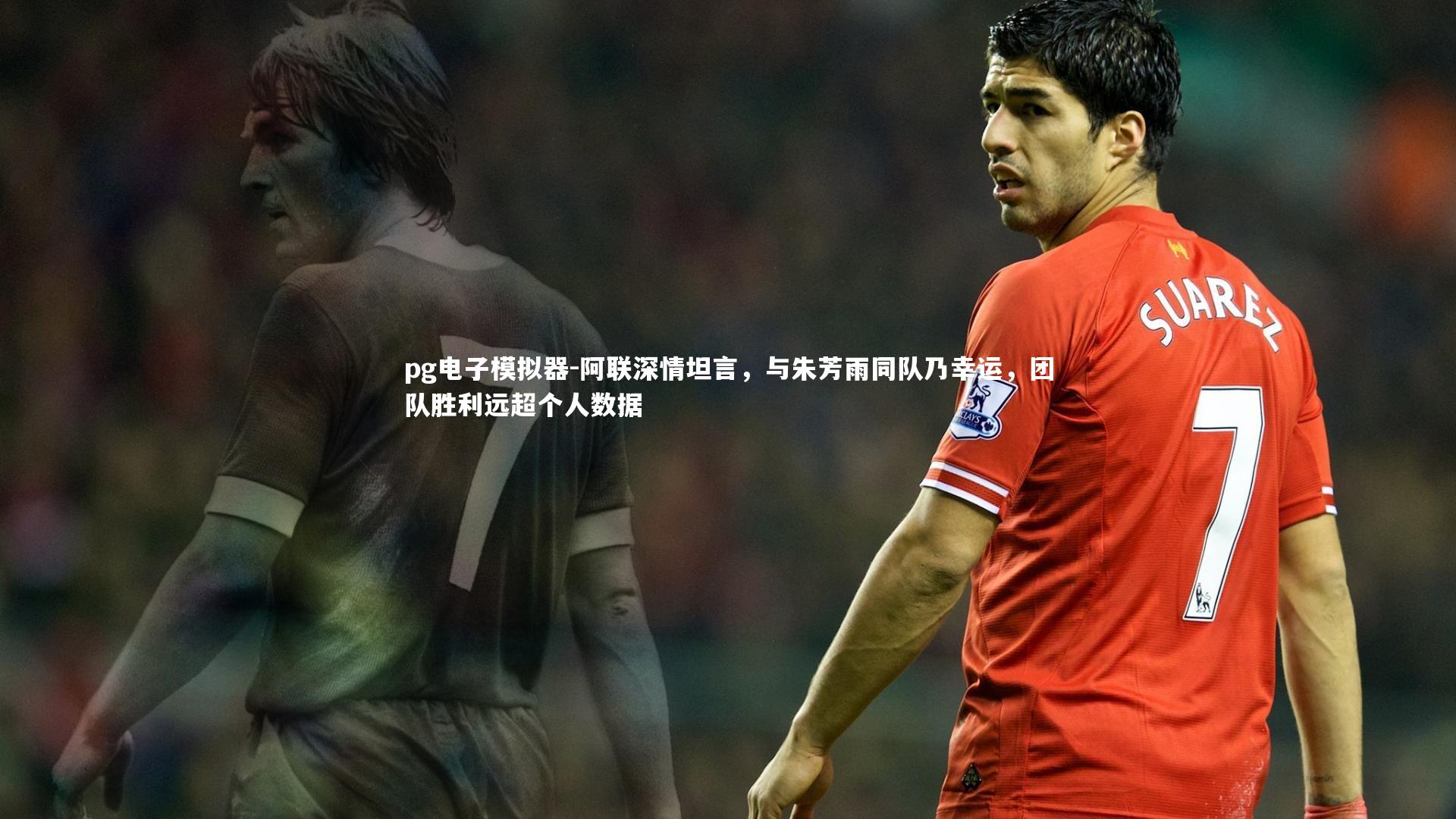 阿联深情坦言，与朱芳雨同队乃幸运，团队胜利远超个人数据